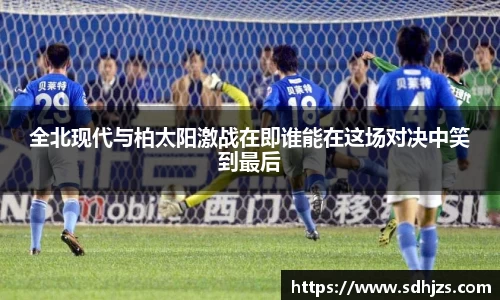 全北现代与柏太阳激战在即谁能在这场对决中笑到最后